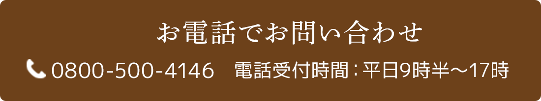 お電話でお問い合わせ 0800-500-4146 電話受付時間：平日9時半〜17時